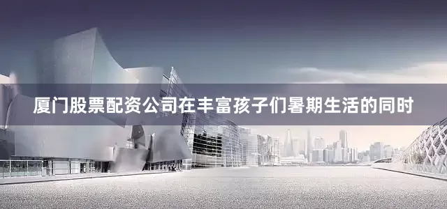厦门股票配资公司在丰富孩子们暑期生活的同时