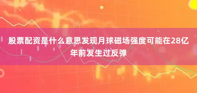 股票配资是什么意思发现月球磁场强度可能在28亿年前发生过反弹