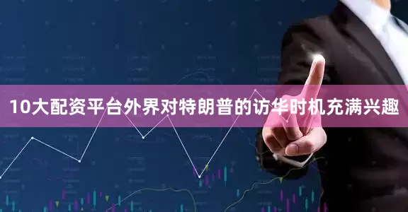10大配资平台外界对特朗普的访华时机充满兴趣